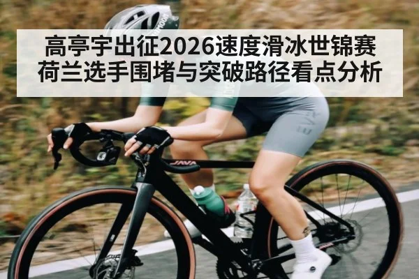 高亭宇出征2026速度滑冰世锦赛 荷兰选手围堵与突破路径看点分析