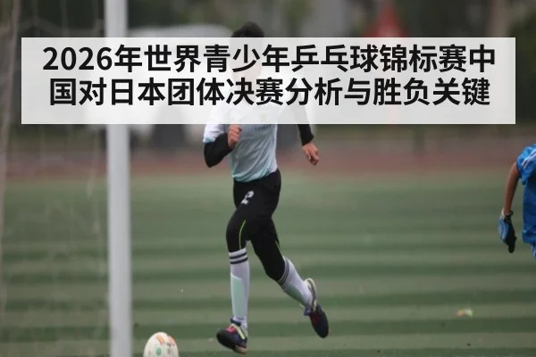 2026年世界青少年乒乓球锦标赛中国对日本团体决赛分析与胜负关键